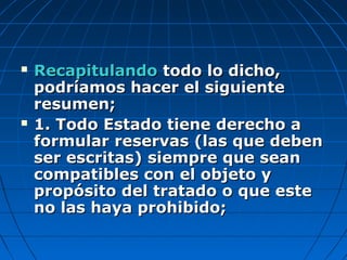  RecapitulandoRecapitulando todo lo dicho,todo lo dicho,
podríamos hacer el siguientepodríamos hacer el siguiente
resumen;resumen;
 1. Todo Estado tiene derecho a1. Todo Estado tiene derecho a
formular reservas (las que debenformular reservas (las que deben
ser escritas) siempre que seanser escritas) siempre que sean
compatibles con el objeto ycompatibles con el objeto y
propósito del tratado o que estepropósito del tratado o que este
no las haya prohibido;no las haya prohibido;
 