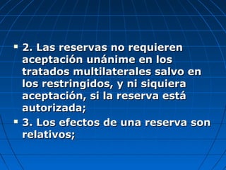 2. Las reservas no requieren2. Las reservas no requieren
aceptación unánime en losaceptación unánime en los
tratados multilaterales salvo entratados multilaterales salvo en
los restringidos, y ni siquieralos restringidos, y ni siquiera
aceptación, si la reserva estáaceptación, si la reserva está
autorizada;autorizada;
 3. Los efectos de una reserva son3. Los efectos de una reserva son
relativos;relativos;
 