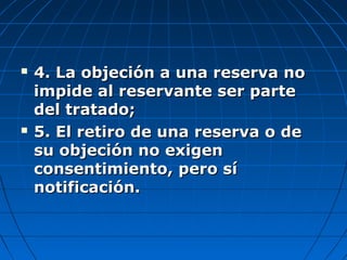  4. La objeción a una reserva no4. La objeción a una reserva no
impide al reservante ser parteimpide al reservante ser parte
del tratado;del tratado;
 5. El retiro de una reserva o de5. El retiro de una reserva o de
su objeción no exigensu objeción no exigen
consentimiento, pero síconsentimiento, pero sí
notificación.notificación.
 