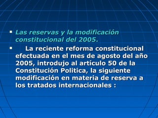  Las reservas y la modificaciónLas reservas y la modificación
constitucional del 2005constitucional del 2005..
 La reciente reforma constitucionalLa reciente reforma constitucional
efectuada en el mes de agosto del añoefectuada en el mes de agosto del año
2005, introdujo al artículo 50 de la2005, introdujo al artículo 50 de la
Constitución Politica, la siguienteConstitución Politica, la siguiente
modificación en materia de reserva amodificación en materia de reserva a
los tratados internacionales :los tratados internacionales :
 