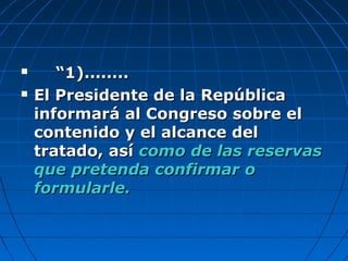  ““1)........1)........
 El Presidente de la RepúblicaEl Presidente de la República
informará al Congreso sobre elinformará al Congreso sobre el
contenido y el alcance delcontenido y el alcance del
tratado, asítratado, así como de las reservascomo de las reservas
que pretenda confirmar oque pretenda confirmar o
formularle.formularle.
 
