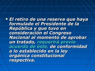  El retiro de una reserva que hayaEl retiro de una reserva que haya
formulado el Presidente de laformulado el Presidente de la
República y que tuvo enRepública y que tuvo en
consideración el Congresoconsideración el Congreso
Nacional al momento de aprobarNacional al momento de aprobar
un tratado,un tratado, requerirá previorequerirá previo
acuerdo de éste,acuerdo de éste, de conformidadde conformidad
a lo establecido en la leya lo establecido en la ley
orgánica constitucionalorgánica constitucional
respectiva.respectiva.
 