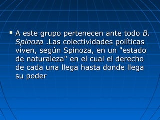  A este grupo pertenecen ante todoA este grupo pertenecen ante todo B.B.
SpinozaSpinoza .Las colectividades políticas.Las colectividades políticas
viven, según Spinoza, en un "estadoviven, según Spinoza, en un "estado
de naturaleza" en el cual el derechode naturaleza" en el cual el derecho
de cada una llega hasta donde llegade cada una llega hasta donde llega
su podersu poder
 