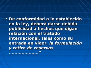  De conformidad a lo establecidoDe conformidad a lo establecido
en la ley, deberá darse debidaen la ley, deberá darse debida
publicidad a hechos que diganpublicidad a hechos que digan
relación con el tratadorelación con el tratado
internacional, tales como suinternacional, tales como su
entrada en vigor,entrada en vigor, la formulaciónla formulación
y retiro de reservasy retiro de reservas
…………………”…………………”
 