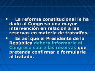  La reforma constitucional le haLa reforma constitucional le ha
dado al Congreso una mayordado al Congreso una mayor
intervención en relacion a lasintervención en relacion a las
reservas en materia de tratadfos.reservas en materia de tratadfos.
 Es así que el Presidente de laEs así que el Presidente de la
RepúblicaRepública deberá informarle aldeberá informarle al
Congreso sobre las reservasCongreso sobre las reservas queque
pretenda confirmar o formularlepretenda confirmar o formularle
al tratado.al tratado.
 