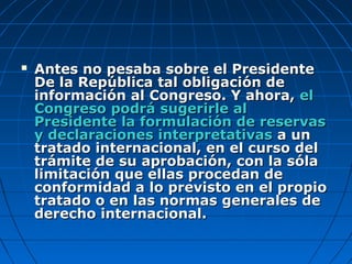  Antes no pesaba sobre el PresidenteAntes no pesaba sobre el Presidente
De la República tal obligación deDe la República tal obligación de
información al Congreso. Y ahora,información al Congreso. Y ahora, elel
Congreso podrá sugerirle alCongreso podrá sugerirle al
Presidente la formulación de reservasPresidente la formulación de reservas
y declaraciones interpretativasy declaraciones interpretativas a una un
tratado internacional, en el curso deltratado internacional, en el curso del
trámite de su aprobación, con la sólatrámite de su aprobación, con la sóla
limitación que ellas procedan delimitación que ellas procedan de
conformidad a lo previsto en el propioconformidad a lo previsto en el propio
tratado o en las normas generales detratado o en las normas generales de
derecho internacional.derecho internacional.
 