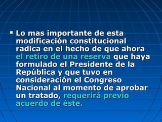  Lo mas importante de estaLo mas importante de esta
modificación constitucionalmodificación constitucional
radica en elradica en el hecho de que ahorahecho de que ahora
el retiro de una reservael retiro de una reserva que hayaque haya
formulado el Presidente de laformulado el Presidente de la
República y que tuvo enRepública y que tuvo en
consideración el Congresoconsideración el Congreso
Nacional al momento de aprobarNacional al momento de aprobar
un tratado,un tratado, requerirá previorequerirá previo
acuerdo de éste.acuerdo de éste.
 