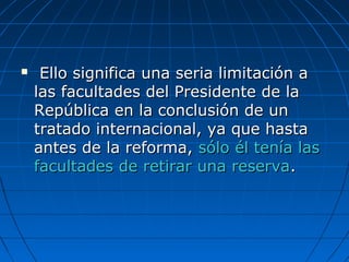  Ello significa una seria limitación aEllo significa una seria limitación a
las facultades del Presidente de lalas facultades del Presidente de la
República en la conclusión de unRepública en la conclusión de un
tratado internacional, ya que hastatratado internacional, ya que hasta
antes de la reforma,antes de la reforma, sólo él tenía lassólo él tenía las
facultades de retirar una reservafacultades de retirar una reserva..
 