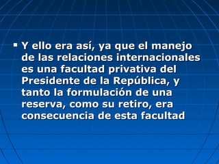  Y ello era así, ya que el manejoY ello era así, ya que el manejo
de las relaciones internacionalesde las relaciones internacionales
es una facultad privativa deles una facultad privativa del
Presidente de la República, yPresidente de la República, y
tanto la formulación de unatanto la formulación de una
reserva, como su retiro, erareserva, como su retiro, era
consecuencia de esta facultadconsecuencia de esta facultad
 
