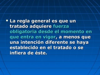  La regla general es que unLa regla general es que un
tratado adquieretratado adquiere fuerzafuerza
obligatoria desde el momento enobligatoria desde el momento en
que entra en vigorque entra en vigor, a menos que, a menos que
una intención diferente se hayauna intención diferente se haya
establecido en el tratado o seestablecido en el tratado o se
infiera de éste.infiera de éste.
 