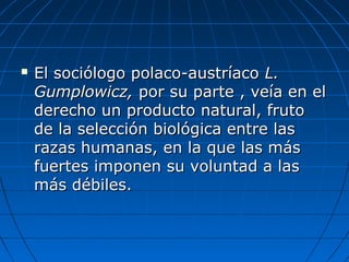  El sociólogo polaco-austríacoEl sociólogo polaco-austríaco L.L.
Gumplowicz,Gumplowicz, por su parte , veía en elpor su parte , veía en el
derecho un producto natural, frutoderecho un producto natural, fruto
de la selección biológica entre lasde la selección biológica entre las
razas humanas, en la que las másrazas humanas, en la que las más
fuertes imponen su voluntad a lasfuertes imponen su voluntad a las
más débiles.más débiles.
 