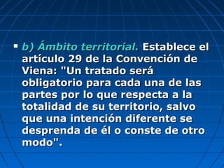  b) Ámbito territorial.b) Ámbito territorial. Establece elEstablece el
artículo 29 de la Convención deartículo 29 de la Convención de
Viena: "Un tratado seráViena: "Un tratado será
obligatorio para cada una de lasobligatorio para cada una de las
partes por lo que respecta a lapartes por lo que respecta a la
totalidad de su territorio, salvototalidad de su territorio, salvo
que una intención diferente seque una intención diferente se
desprenda de él o conste de otrodesprenda de él o conste de otro
modo".modo".
 