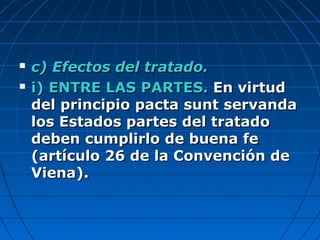  c) Efectos del tratado.c) Efectos del tratado.
 i) ENTRE LAS PARTES.i) ENTRE LAS PARTES. En virtudEn virtud
del principio pacta sunt servandadel principio pacta sunt servanda
los Estados partes del tratadolos Estados partes del tratado
deben cumplirlo de buena fedeben cumplirlo de buena fe
(artículo 26 de la Convención de(artículo 26 de la Convención de
Viena).Viena).
 