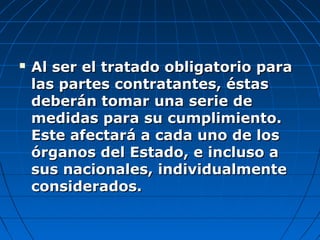  Al ser el tratado obligatorio paraAl ser el tratado obligatorio para
las partes contratantes, éstaslas partes contratantes, éstas
deberán tomar una serie dedeberán tomar una serie de
medidas para su cumplimiento.medidas para su cumplimiento.
Este afectará a cada uno de losEste afectará a cada uno de los
órganos del Estado, e incluso aórganos del Estado, e incluso a
sus nacionales, individualmentesus nacionales, individualmente
considerados.considerados.
 