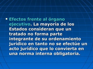  Efectos frente al órganoEfectos frente al órgano
ejecutivoejecutivo. La mayoría de los. La mayoría de los
Estados consideran que unEstados consideran que un
tratado no forma partetratado no forma parte
integrante de su ordenamientointegrante de su ordenamiento
jurídico en tanto no se efectúe unjurídico en tanto no se efectúe un
acto jurídico que lo convierta enacto jurídico que lo convierta en
una norma interna obligatoria.una norma interna obligatoria.
 