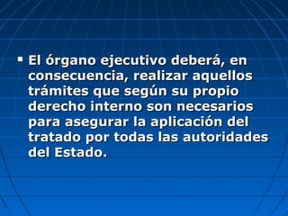  El órgano ejecutivo deberá, enEl órgano ejecutivo deberá, en
consecuencia, realizar aquellosconsecuencia, realizar aquellos
trámites que según su propiotrámites que según su propio
derecho interno son necesariosderecho interno son necesarios
para asegurar la aplicación delpara asegurar la aplicación del
tratado por todas las autoridadestratado por todas las autoridades
del Estado.del Estado.
 