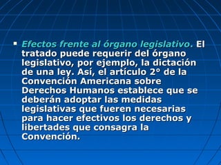  Efectos frente al órgano legislativoEfectos frente al órgano legislativo.. ElEl
tratado puede requerir del órganotratado puede requerir del órgano
legislativo, por ejemplo, la dictaciónlegislativo, por ejemplo, la dictación
de una ley. Así, el artículo 2° de lade una ley. Así, el artículo 2° de la
Convención Americana sobreConvención Americana sobre
Derechos Humanos establece que seDerechos Humanos establece que se
deberán adoptar las medidasdeberán adoptar las medidas
legislativas que fueren necesariaslegislativas que fueren necesarias
para hacer efectivos los derechos ypara hacer efectivos los derechos y
libertades que consagra lalibertades que consagra la
Convención.Convención.
 
