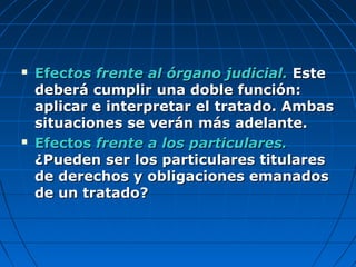 EfecEfectos frente al órgano judicial.tos frente al órgano judicial. EsteEste
deberá cumplir una doble función:deberá cumplir una doble función:
aplicar e interpretar el tratado. Ambasaplicar e interpretar el tratado. Ambas
situaciones se verán más adelante.situaciones se verán más adelante.
 EfectosEfectos frente a los particulares.frente a los particulares.
¿Pueden ser los particulares titulares¿Pueden ser los particulares titulares
de derechos y obligaciones emanadosde derechos y obligaciones emanados
de un tratado?de un tratado?
 