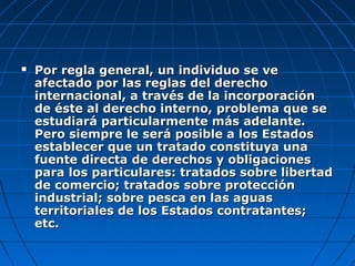  Por regla general, un individuo se vePor regla general, un individuo se ve
afectado por las reglas del derechoafectado por las reglas del derecho
internacional, a través de la incorporacióninternacional, a través de la incorporación
de éste al derecho interno, problema que sede éste al derecho interno, problema que se
estudiará particularmente más adelante.estudiará particularmente más adelante.
Pero siempre le será posible a los EstadosPero siempre le será posible a los Estados
establecer que un tratado constituya unaestablecer que un tratado constituya una
fuente directa de derechos y obligacionesfuente directa de derechos y obligaciones
para los particulares: tratados sobre libertadpara los particulares: tratados sobre libertad
de comercio; tratados sobre protecciónde comercio; tratados sobre protección
industrial; sobre pesca en las aguasindustrial; sobre pesca en las aguas
territoriales de los Estados contratantes;territoriales de los Estados contratantes;
etc.etc.
 
