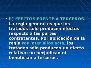  ii) EFECTOS FRENTE A TERCEROS.ii) EFECTOS FRENTE A TERCEROS.
La regla general es que losLa regla general es que los
tratados sólo producen efectostratados sólo producen efectos
respecto a las partesrespecto a las partes
contratantes. Por aplicación de lacontratantes. Por aplicación de la
reglaregla res ínter alios acta,res ínter alios acta, loslos
tratados sólo producen un efectotratados sólo producen un efecto
relativo: no perjudican nirelativo: no perjudican ni
benefician a terceros.benefician a terceros.
 