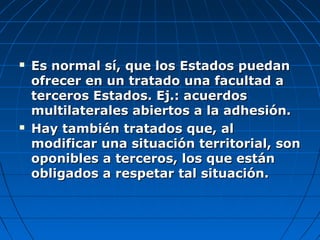  Es normal sí, que los Estados puedanEs normal sí, que los Estados puedan
ofrecer en un tratado una facultad aofrecer en un tratado una facultad a
terceros Estados. Ej.: acuerdosterceros Estados. Ej.: acuerdos
multilaterales abiertos a la adhesión.multilaterales abiertos a la adhesión.
 Hay también tratados que, alHay también tratados que, al
modificar una situación territorial, sonmodificar una situación territorial, son
oponibles a terceros, los que estánoponibles a terceros, los que están
obligados a respetar tal situación.obligados a respetar tal situación.
 