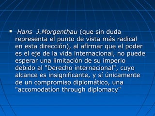  Hans J.MorgenthauHans J.Morgenthau (que sin duda(que sin duda
representa el punto de vista más radicalrepresenta el punto de vista más radical
en esta dirección), al afirmar que el poderen esta dirección), al afirmar que el poder
es el eje de la vida internacional, no puedees el eje de la vida internacional, no puede
esperar una limitación de su imperioesperar una limitación de su imperio
debido al "Derecho internacional", cuyodebido al "Derecho internacional", cuyo
alcance es insignificante, y sí únicamentealcance es insignificante, y sí únicamente
de un compromiso diplomático, unade un compromiso diplomático, una
"accomodatíon through diplomacy""accomodatíon through diplomacy"
 