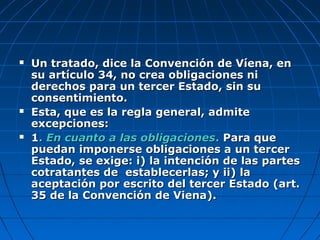  Un tratado, dice la Convención de Víena, enUn tratado, dice la Convención de Víena, en
su artículo 34, no crea obligaciones nisu artículo 34, no crea obligaciones ni
derechos para un tercer Estado, sin suderechos para un tercer Estado, sin su
consentimiento.consentimiento.
 Esta, que es la regla general, admiteEsta, que es la regla general, admite
excepciones:excepciones:
 11.. En cuanto a las obligacionesEn cuanto a las obligaciones.. Para quePara que
puedan imponerse obligaciones a un tercerpuedan imponerse obligaciones a un tercer
Estado, se exige: i) la intención de las partesEstado, se exige: i) la intención de las partes
cotratantes de establecerlas; y ii) lacotratantes de establecerlas; y ii) la
aceptación por escrito del tercer Estado (art.aceptación por escrito del tercer Estado (art.
35 de la Convención de Viena).35 de la Convención de Viena).
 