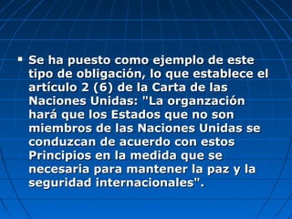  Se ha puesto como ejemplo de esteSe ha puesto como ejemplo de este
tipo de obligación, lo que establece eltipo de obligación, lo que establece el
artículo 2 (6) de la Carta de lasartículo 2 (6) de la Carta de las
Naciones Unidas: "La organzaciónNaciones Unidas: "La organzación
hará que los Estados que no sonhará que los Estados que no son
miembros de las Naciones Unidas semiembros de las Naciones Unidas se
conduzcan de acuerdo con estosconduzcan de acuerdo con estos
Principios en la medida que sePrincipios en la medida que se
necesaria para mantener la paz y lanecesaria para mantener la paz y la
seguridad internacionales".seguridad internacionales".
 