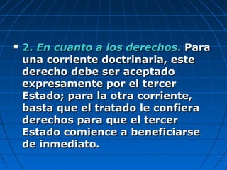  2.2. En cuanto a los derechosEn cuanto a los derechos.. ParaPara
una corriente doctrinaria, esteuna corriente doctrinaria, este
derecho debe ser aceptadoderecho debe ser aceptado
expresamente por el tercerexpresamente por el tercer
Estado; para la otra corriente,Estado; para la otra corriente,
basta que el tratado le confierabasta que el tratado le confiera
derechos para que el tercerderechos para que el tercer
Estado comience a beneficiarseEstado comience a beneficiarse
de inmediato.de inmediato.
 