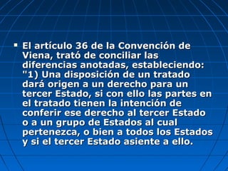  El artículo 36 de la Convención deEl artículo 36 de la Convención de
Viena, trató de conciliar lasViena, trató de conciliar las
diferencias anotadas, estableciendo:diferencias anotadas, estableciendo:
"1) Una disposición de un tratado"1) Una disposición de un tratado
dará origen a un derecho para undará origen a un derecho para un
tercer Estado, si con ello las partes entercer Estado, si con ello las partes en
el tratado tienen la intención deel tratado tienen la intención de
conferir ese derecho al tercer Estadoconferir ese derecho al tercer Estado
o a un grupo de Estados al cualo a un grupo de Estados al cual
pertenezca, o bien a todos los Estadospertenezca, o bien a todos los Estados
y si el tercer Estado asiente a ello.y si el tercer Estado asiente a ello.
 
