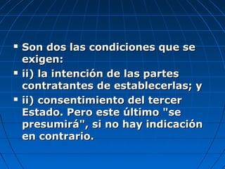  Son dos las condiciones que seSon dos las condiciones que se
exigen:exigen:
 ii) la intención de las partesii) la intención de las partes
contratantes de establecerlas; ycontratantes de establecerlas; y
 ii) consentimiento del tercerii) consentimiento del tercer
Estado. Pero este último "seEstado. Pero este último "se
presumirá", si no hay indicaciónpresumirá", si no hay indicación
en contrario.en contrario.
 