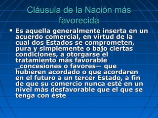 Cláusula de la Nación másCláusula de la Nación más
favorecidafavorecida
 Es aquella generalmente inserta en unEs aquella generalmente inserta en un
acuerdo comercial, en virtud de laacuerdo comercial, en virtud de la
cual dos Estados se comprometen,cual dos Estados se comprometen,
pura y simplemente o bajo ciertaspura y simplemente o bajo ciertas
condiciones, a otorgarse elcondiciones, a otorgarse el
tratamiento más favorabletratamiento más favorable
_concesiones o favores— que_concesiones o favores— que
hubieren acordado o que acordarenhubieren acordado o que acordaren
en el futuro a un tercer Estado, a finen el futuro a un tercer Estado, a fin
de que su comercio nunca esté en unde que su comercio nunca esté en un
nivel más desfavorable que el que senivel más desfavorable que el que se
tenga con éstetenga con éste
 
