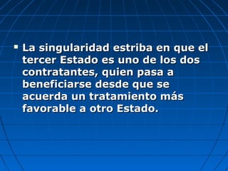  La singularidad estriba en que elLa singularidad estriba en que el
tercer Estado es uno de los dostercer Estado es uno de los dos
contratantes, quien pasa acontratantes, quien pasa a
beneficiarse desde que sebeneficiarse desde que se
acuerda un tratamiento másacuerda un tratamiento más
favorable a otro Estado.favorable a otro Estado.
 