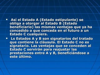  Así el Estado A (Estado estipulante) seAsí el Estado A (Estado estipulante) se
obliga a otorgar al Estado B (Estadoobliga a otorgar al Estado B (Estado
beneficiario) las mismas ventajas que ya habeneficiario) las mismas ventajas que ya ha
concedido o que conceda en el futuro a unconcedido o que conceda en el futuro a un
Estado C cualquiera.Estado C cualquiera.
 Ls Estados A y B son signatarios del tratadoLs Estados A y B son signatarios del tratado
que contiene la cláusula. El Estado C no esque contiene la cláusula. El Estado C no es
signatario. Las ventajas que se conceden alsignatario. Las ventajas que se conceden al
Estado C servirán para reajustar lasEstado C servirán para reajustar las
prestaciones entre A y B, beneficiándose aprestaciones entre A y B, beneficiándose a
este último.este último.
 