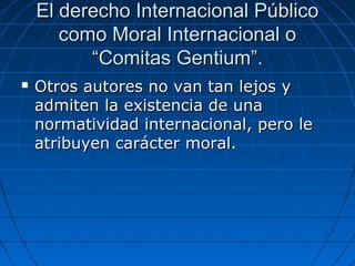 El derecho Internacional PúblicoEl derecho Internacional Público
como Moral Internacional ocomo Moral Internacional o
“Comitas Gentium”.“Comitas Gentium”.
 Otros autores no van tan lejos yOtros autores no van tan lejos y
admiten la existencia de unaadmiten la existencia de una
normatividad internacional, pero lenormatividad internacional, pero le
atribuyen carácter moral.atribuyen carácter moral.
 