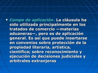  Campo de aplicaciónCampo de aplicación.. La cláusula haLa cláusula ha
sido utilizada principalmente en lossido utilizada principalmente en los
tratados de comercio —materiastratados de comercio —materias
aduaneras—, pero es de aplicaciónaduaneras—, pero es de aplicación
general. Es así que puede insertarsegeneral. Es así que puede insertarse
en convenios sobre protección de laen convenios sobre protección de la
propiedad literaria, artística,propiedad literaria, artística,
científica; sobre reconocimiento ycientífica; sobre reconocimiento y
ejecución de decisiones judiciales yejecución de decisiones judiciales y
arbitrales extranjerasarbitrales extranjeras
 