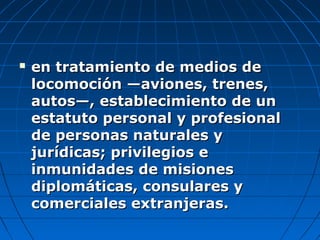  en tratamiento de medios deen tratamiento de medios de
locomoción —aviones, trenes,locomoción —aviones, trenes,
autos—, establecimiento de unautos—, establecimiento de un
estatuto personal y profesionalestatuto personal y profesional
de personas naturales yde personas naturales y
jurídicas; privilegios ejurídicas; privilegios e
inmunidades de misionesinmunidades de misiones
diplomáticas, consulares ydiplomáticas, consulares y
comerciales extranjeras.comerciales extranjeras.
 