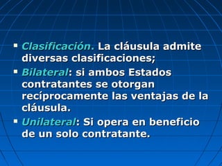  ClasificaciónClasificación.. La cláusula admiteLa cláusula admite
diversas clasificaciones;diversas clasificaciones;
 BilateralBilateral: si ambos Estados: si ambos Estados
contratantes se otorgancontratantes se otorgan
recíprocamente las ventajas de larecíprocamente las ventajas de la
cláusula.cláusula.
 UnilateralUnilateral: Si opera en beneficio: Si opera en beneficio
de un solo contratante.de un solo contratante.
 