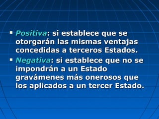 PositivaPositiva: si establece que se: si establece que se
otorgarán las mismas ventajasotorgarán las mismas ventajas
concedidas a terceros Estados.concedidas a terceros Estados.
 NegativaNegativa: si establece que no se: si establece que no se
impondrán a un Estadoimpondrán a un Estado
gravámenes más onerosos quegravámenes más onerosos que
los aplicados a un tercer Estado.los aplicados a un tercer Estado.
 