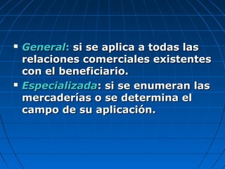  GeneralGeneral:: si se aplica a todas lassi se aplica a todas las
relaciones comerciales existentesrelaciones comerciales existentes
con el beneficiario.con el beneficiario.
 EspecializadaEspecializada: si se enumeran las: si se enumeran las
mercaderías o se determina elmercaderías o se determina el
campo de su aplicación.campo de su aplicación.
 