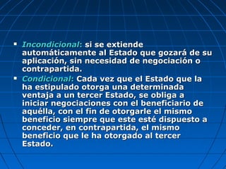  IncondicionalIncondicional:: si se extiendesi se extiende
automáticamente al Estado que gozará de suautomáticamente al Estado que gozará de su
aplicación, sin necesidad de negociación oaplicación, sin necesidad de negociación o
contrapartida.contrapartida.
 CondicionalCondicional:: Cada vez que el Estado que laCada vez que el Estado que la
ha estipulado otorga una determinadaha estipulado otorga una determinada
ventaja a un tercer Estado, se obliga aventaja a un tercer Estado, se obliga a
iniciar negociaciones con el beneficiario deiniciar negociaciones con el beneficiario de
aquélla, con el fin de otorgarle el mismoaquélla, con el fin de otorgarle el mismo
beneficio siempre que este esté dispuesto abeneficio siempre que este esté dispuesto a
conceder, en contrapartida, el mismoconceder, en contrapartida, el mismo
beneficio que le ha otorgado al tercerbeneficio que le ha otorgado al tercer
Estado.Estado.
 