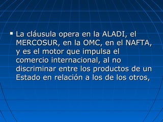  La cláusula opera en la ALADI, elLa cláusula opera en la ALADI, el
MERCOSUR, en la OMC, en el NAFTA,MERCOSUR, en la OMC, en el NAFTA,
y es el motor que impulsa ely es el motor que impulsa el
comercio internacional, al nocomercio internacional, al no
discriminar entre los productos de undiscriminar entre los productos de un
Estado en relación a los de los otros,Estado en relación a los de los otros,
 