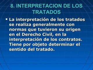 8. INTERPRETACION DE LOS8. INTERPRETACION DE LOS
TRATADOSTRATADOS
 La interpretación de los tratadosLa interpretación de los tratados
se realiza generalmente conse realiza generalmente con
normas que tuvieron su origennormas que tuvieron su origen
en el Derecho Civil, en laen el Derecho Civil, en la
interpretación de los contratos.interpretación de los contratos.
Tiene por objeto determinar elTiene por objeto determinar el
sentido del tratado.sentido del tratado.
 