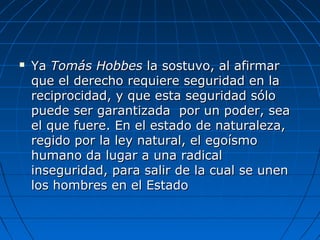  YaYa Tomás HobbesTomás Hobbes la sostuvo, al afirmarla sostuvo, al afirmar
que el derecho requiere seguridad en laque el derecho requiere seguridad en la
reciprocidad, y que esta seguridad sóloreciprocidad, y que esta seguridad sólo
puede ser garantizada por un poder, seapuede ser garantizada por un poder, sea
el que fuere. En el estado de naturaleza,el que fuere. En el estado de naturaleza,
regido por la ley natural, el egoísmoregido por la ley natural, el egoísmo
humano da lugar a una radicalhumano da lugar a una radical
inseguridad, para salir de la cual se uneninseguridad, para salir de la cual se unen
los hombres en el Estadolos hombres en el Estado
 
