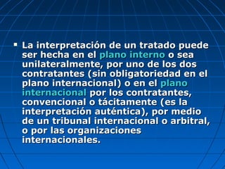  La interpretación de un tratado puedeLa interpretación de un tratado puede
ser hecha en elser hecha en el plano internoplano interno o seao sea
unilateralmente, por uno de los dosunilateralmente, por uno de los dos
contratantes (sin obligatoriedad en elcontratantes (sin obligatoriedad en el
plano internacional) o en elplano internacional) o en el planoplano
internacionalinternacional por los contratantes,por los contratantes,
convencional o tácitamente (es laconvencional o tácitamente (es la
interpretación auténtica), por mediointerpretación auténtica), por medio
de un tribunal internacional o arbitral,de un tribunal internacional o arbitral,
o por las organizacioneso por las organizaciones
internacionales.internacionales.
 