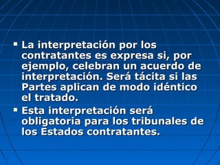  La interpretación por losLa interpretación por los
contratantes es expresa si, porcontratantes es expresa si, por
ejemplo, celebran un acuerdo deejemplo, celebran un acuerdo de
interpretación. Será tácita si lasinterpretación. Será tácita si las
Partes aplican de modo idénticoPartes aplican de modo idéntico
el tratado.el tratado.
 Esta interpretación seráEsta interpretación será
obligatoria para los tribunales deobligatoria para los tribunales de
los Estados contratantes.los Estados contratantes.
 