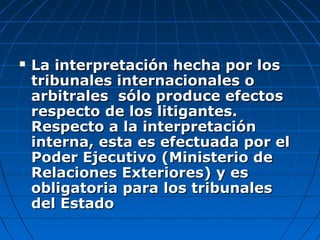  La interpretación hecha por losLa interpretación hecha por los
tribunales internacionales otribunales internacionales o
arbitrales sólo produce efectosarbitrales sólo produce efectos
respecto de los litigantes.respecto de los litigantes.
Respecto a la interpretaciónRespecto a la interpretación
interna, esta es efectuada por elinterna, esta es efectuada por el
Poder Ejecutivo (Ministerio dePoder Ejecutivo (Ministerio de
Relaciones Exteriores) y esRelaciones Exteriores) y es
obligatoria para los tribunalesobligatoria para los tribunales
del Estadodel Estado
 