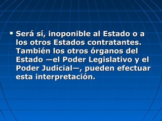  Será sí, inoponible al Estado o aSerá sí, inoponible al Estado o a
los otros Estados contratantes.los otros Estados contratantes.
También los otros órganos delTambién los otros órganos del
Estado —el Poder Legislativo y elEstado —el Poder Legislativo y el
Poder Judicial—, pueden efectuarPoder Judicial—, pueden efectuar
esta interpretación.esta interpretación.
 