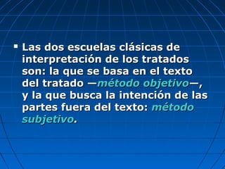  Las dos escuelas clásicas deLas dos escuelas clásicas de
interpretación de los tratadosinterpretación de los tratados
son: la que se basa en el textoson: la que se basa en el texto
del tratado —del tratado —método objetivométodo objetivo—,—,
y la que busca la intención de lasy la que busca la intención de las
partes fuera del texto:partes fuera del texto: métodométodo
subjetivosubjetivo..
 