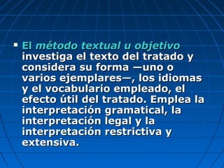  ElEl método textual u objetivométodo textual u objetivo
investiga el texto del tratado yinvestiga el texto del tratado y
considera su forma —uno oconsidera su forma —uno o
varios ejemplares—, los idiomasvarios ejemplares—, los idiomas
y el vocabulario empleado, ely el vocabulario empleado, el
efecto útil del tratado. Emplea laefecto útil del tratado. Emplea la
interpretación gramatical, lainterpretación gramatical, la
interpretación legal y lainterpretación legal y la
interpretación restrictiva yinterpretación restrictiva y
extensiva.extensiva.
 